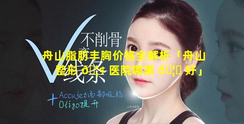 舟山脂肪丰胸价格全解析「舟山整形 🦢 医院哪家 🦉 好」